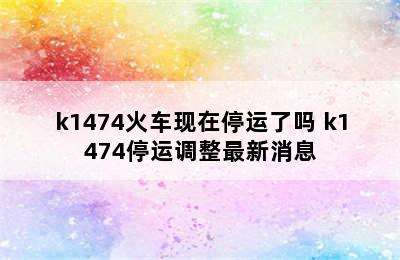k1474火车现在停运了吗 k1474停运调整最新消息